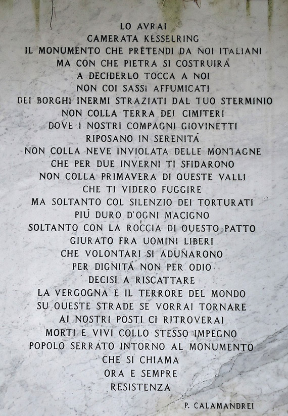 Lo avrai
camerata Kesselring
il monumento che pretendi da noi italiani
ma con che pietra si costruir&agrave;
a deciderlo tocca a noi.

Non coi sassi affumicati
dei borghi inermi straziati dal tuo sterminio
non colla terra dei cimiteri
dove i nostri compagni giovinetti
riposano in serenit&agrave;
non colla neve inviolata delle montagne
che per due inverni ti sfidarono
non colla primavera di queste valli
che ti videro fuggire.

Ma soltanto col silenzio del torturati
pi&ugrave; duro d'ogni macigno
soltanto con la roccia di questo patto
giurato fra uomini liberi
che volontari si adunarono
per dignit&agrave; e non per odio
decisi a riscattare
la vergogna e il terrore del mondo.

Su queste strade se vorrai tornare
ai nostri posti ci ritroverai
morti e vivi collo stesso impegno
popolo serrato intorno al monumento
che si chiama
ora e sempre
RESISTENZA
Pietro Calamandrei